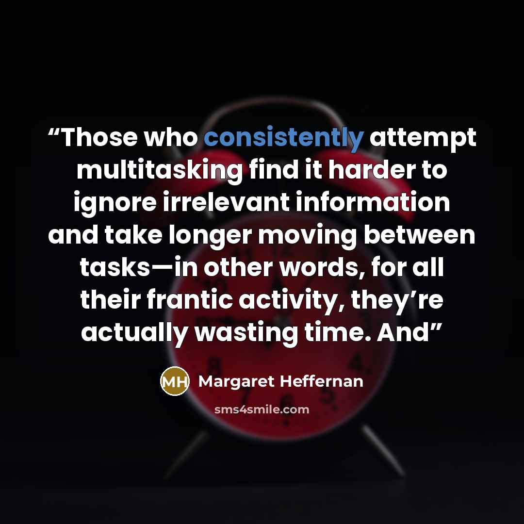 “Those who consistently attempt multitasking find it harder to ignore irrelevant information and take longer moving between tasks—in other words, for all their frantic activity, they’re actually wasting time. And” quote by Margaret Heffernan