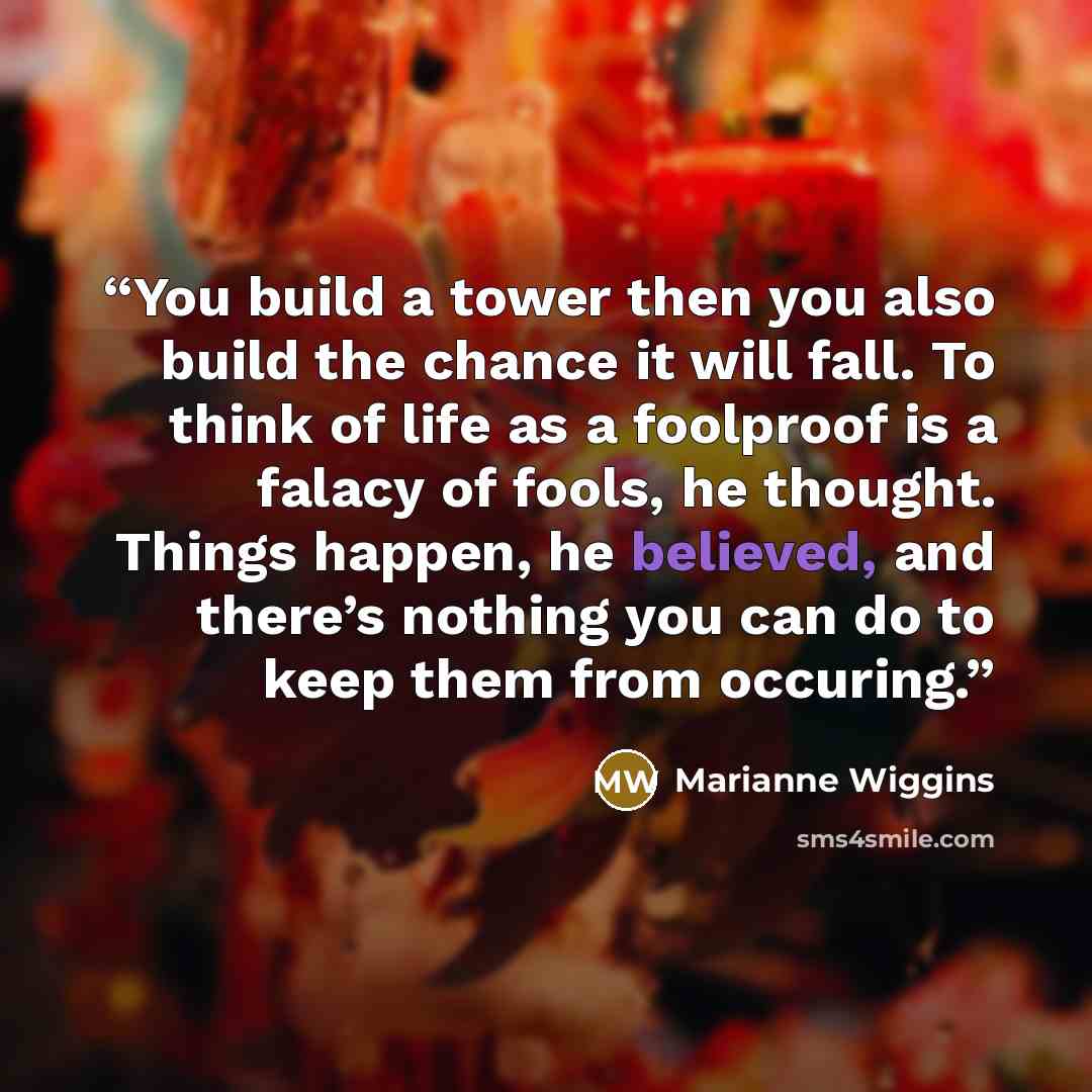 “You build a tower then you also build the chance it will fall. To think of life as a foolproof is a falacy of fools, he thought. Things happen, he believed, and there’s nothing you can do to keep them from occuring.” quote by Marianne Wiggins