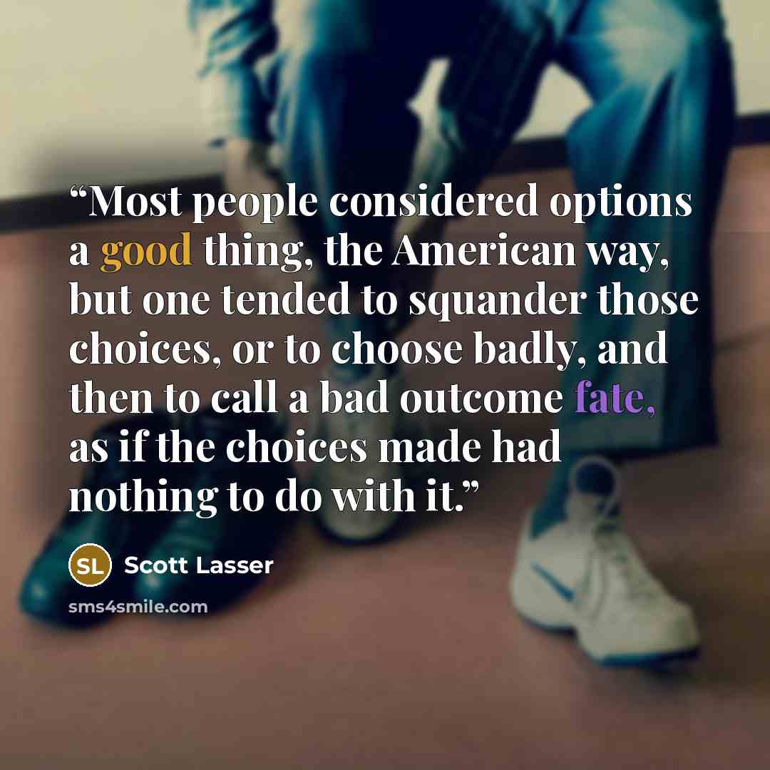 “Most people considered options a good thing, the American way, but one tended to squander those choices, or to choose badly, and then to call a bad outcome fate, as if the choices made had nothing to do with it.” quote by Scott Lasser