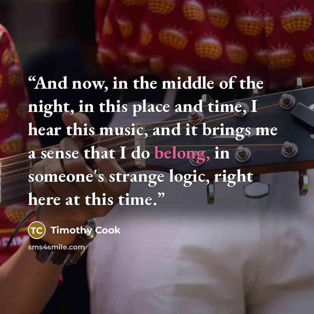 “And now, in the middle of the night, in this place and time, I hear this music, and it brings me a sense that I do belong, in someone's strange logic, right here at this time.” quote by Timothy Cook