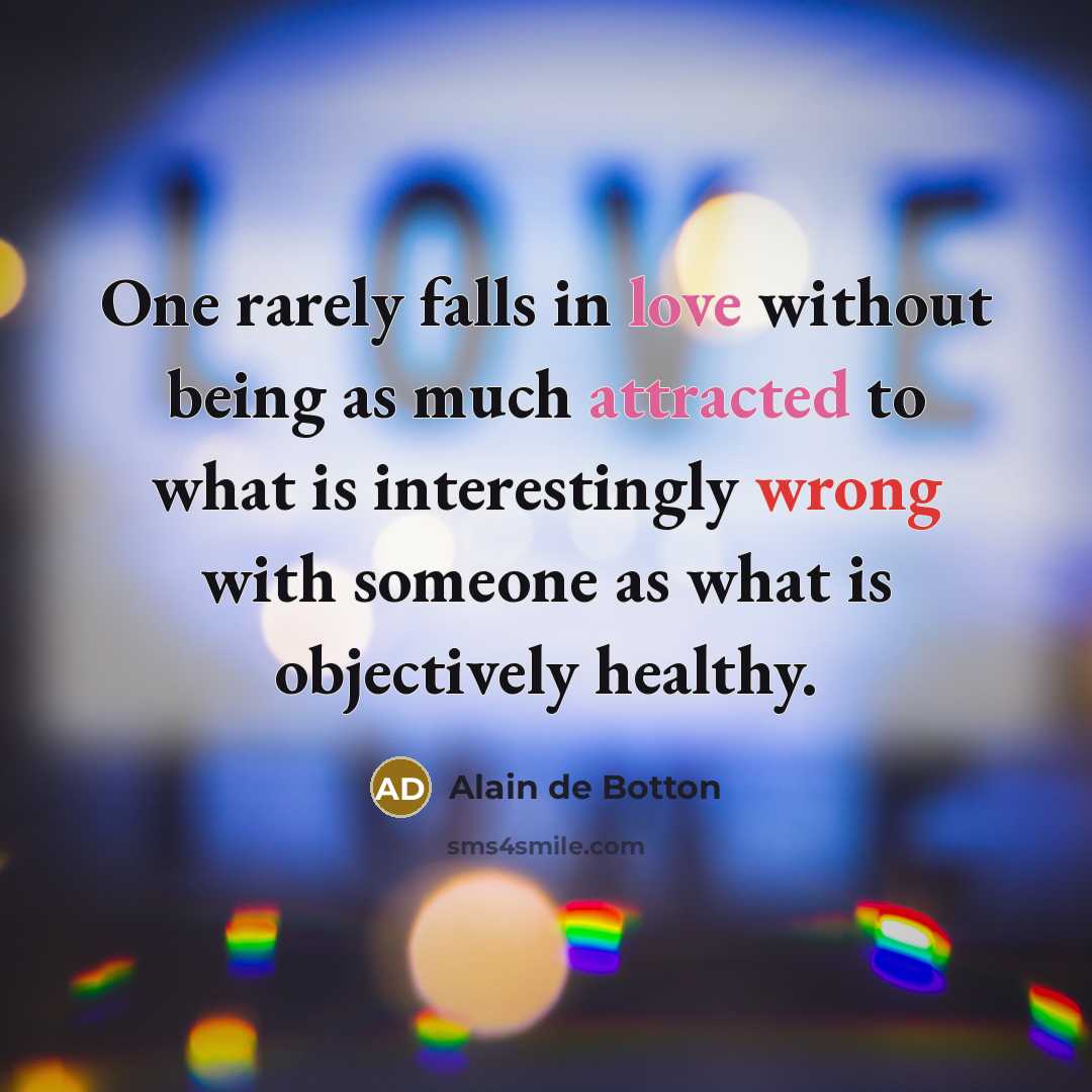 “One rarely falls in love without being as much attracted to what is interestingly wrong with someone as what is objectively healthy.” quote by Alain de Botton