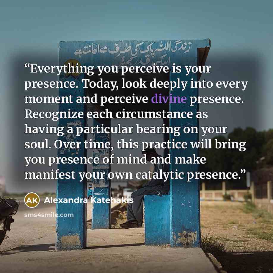 “Everything you perceive is your presence. Today, look deeply into every moment and perceive divine presence. Recognize each circumstance as having a particular bearing on your soul. Over time, this practice will bring you presence of mind and make manifest your own catalytic presence.” quote by Alexandra Katehakis