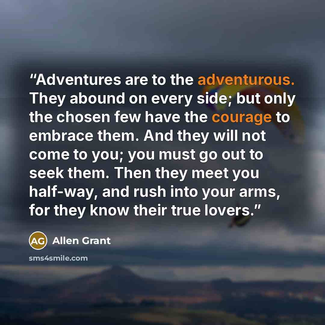 “Adventures are to the adventurous. They abound on every side; but only the chosen few have the courage to embrace them. And they will not come to you; you must go out to seek them. Then they meet you half-way, and rush into your arms, for they know their true lovers.” quote by Allen Grant