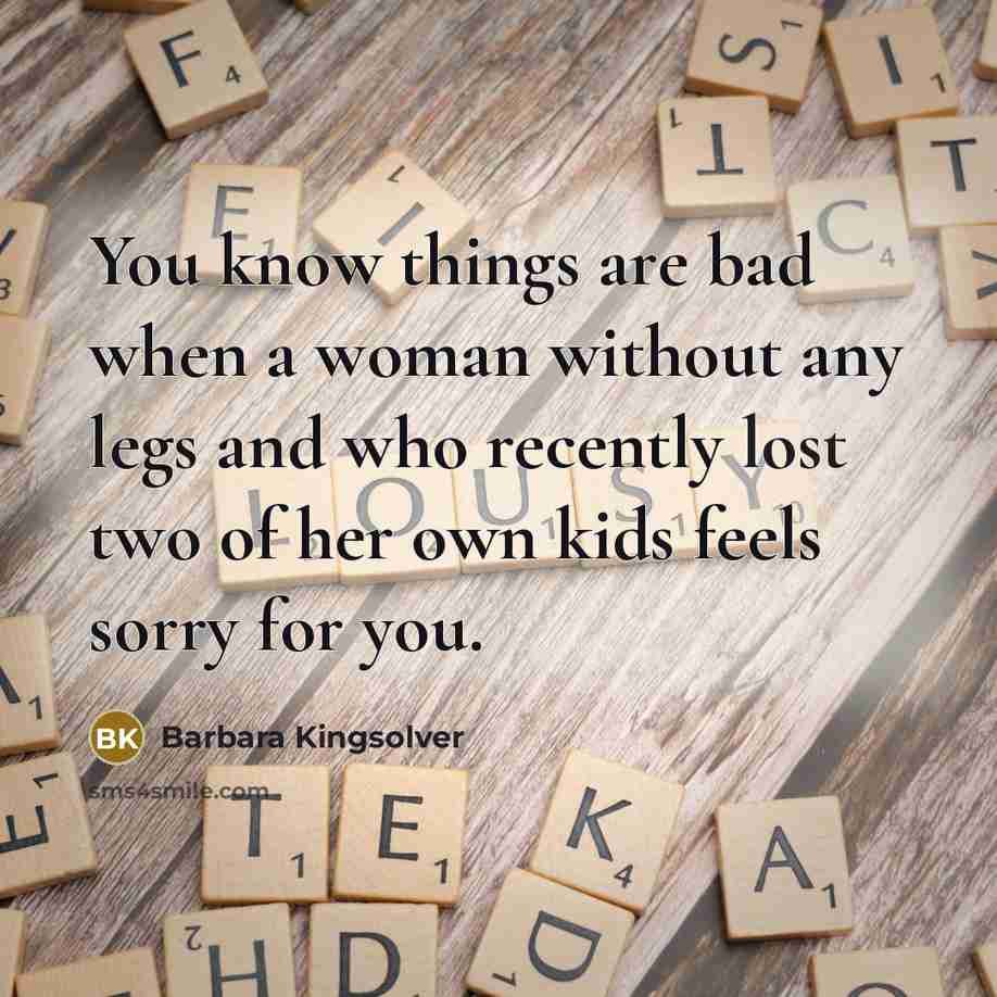 “You know things are bad when a woman without any legs and who recently lost two of her own kids feels sorry for you.” quote by Barbara Kingsolver