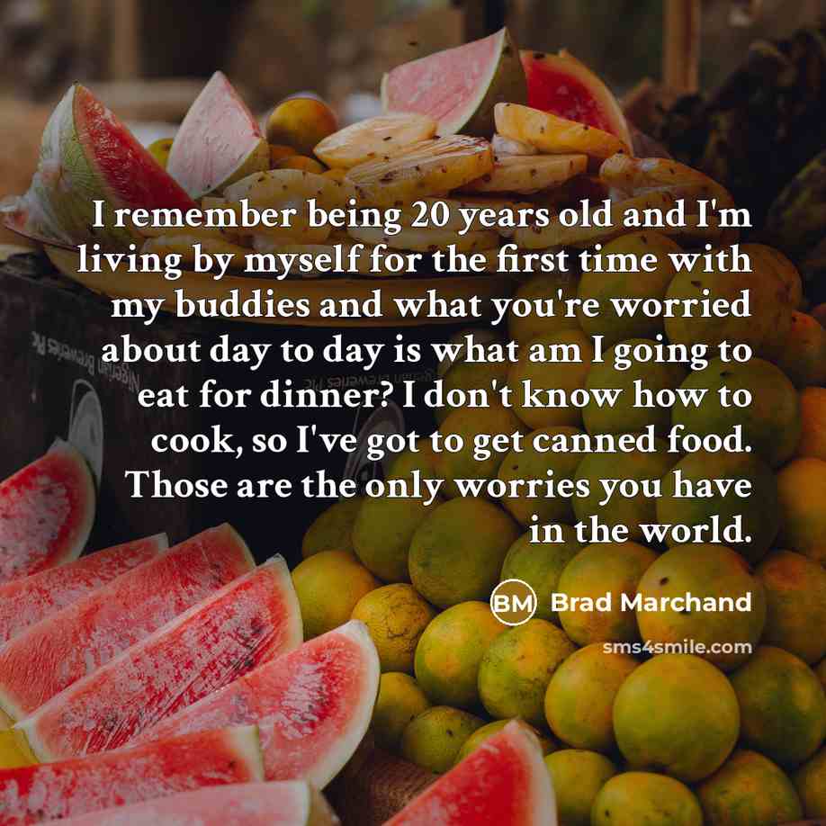 “I remember being 20 years old and I'm living by myself for the first time with my buddies and what you're worried about day to day is what am I going to eat for dinner? I don't know how to cook, so I've got to get canned food. Those are the only worries you have in the world.” quote by Brad Marchand