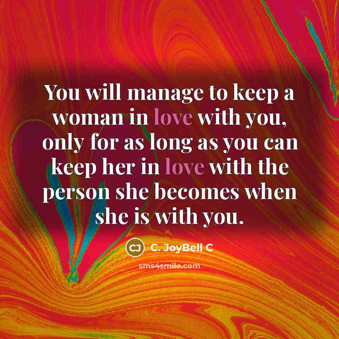 “You will manage to keep a woman in love with you, only for as long as you can keep her in love with the person she becomes when she is with you.” quote by C. JoyBell C