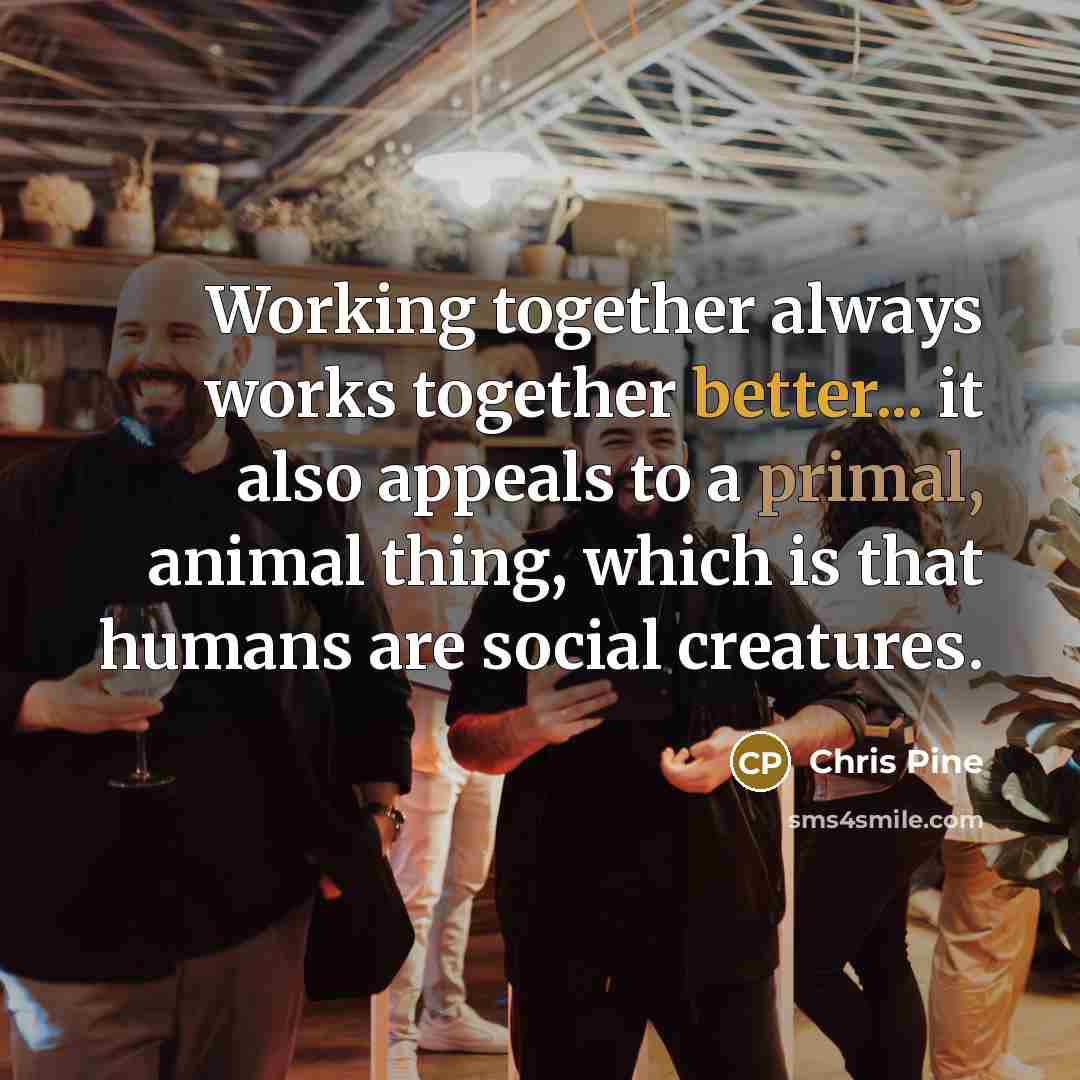 “Working together always works together better... it also appeals to a primal, animal thing, which is that humans are social creatures.” quote by Chris Pine