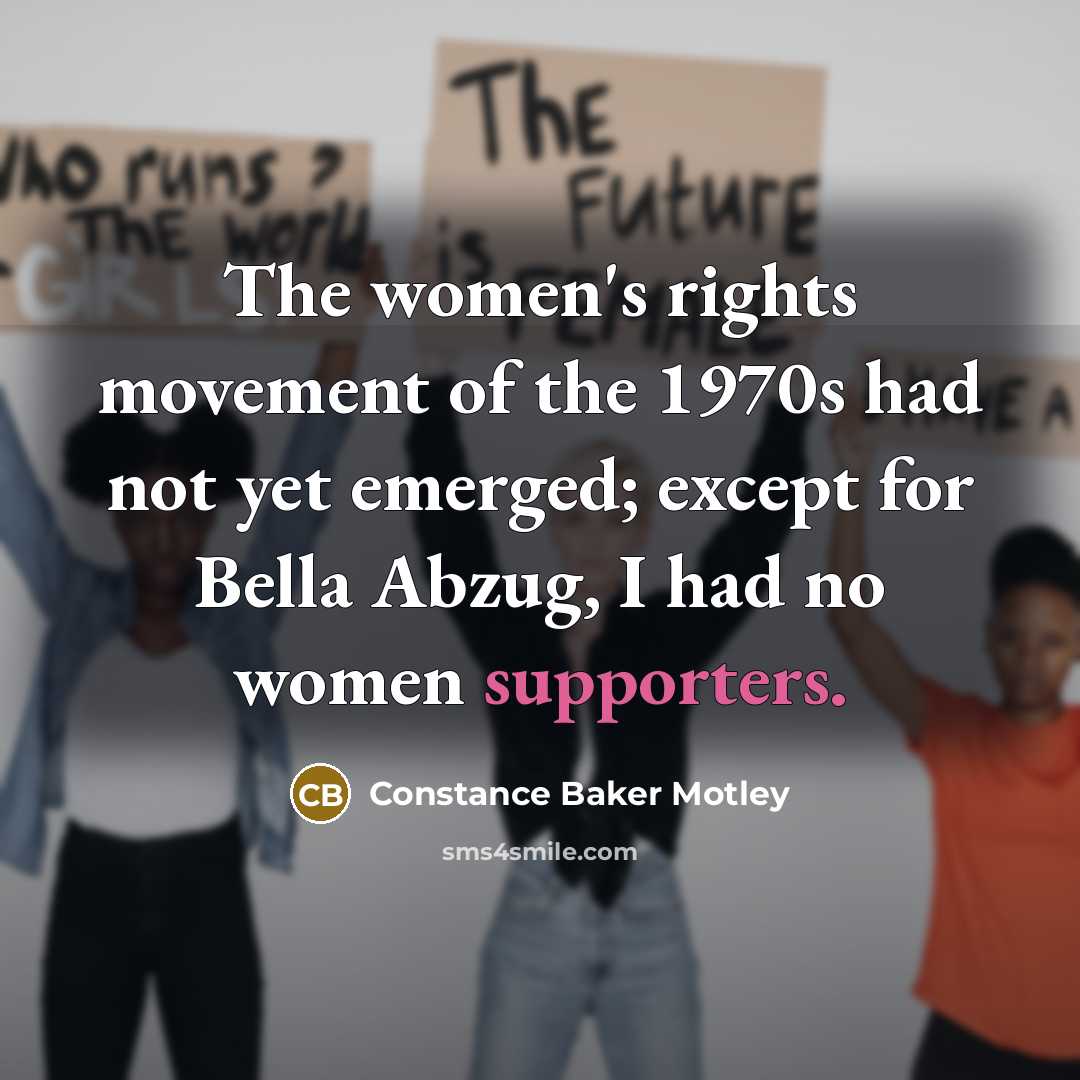 “The women's rights movement of the 1970s had not yet emerged; except for Bella Abzug, I had no women supporters.” quote by Constance Baker Motley