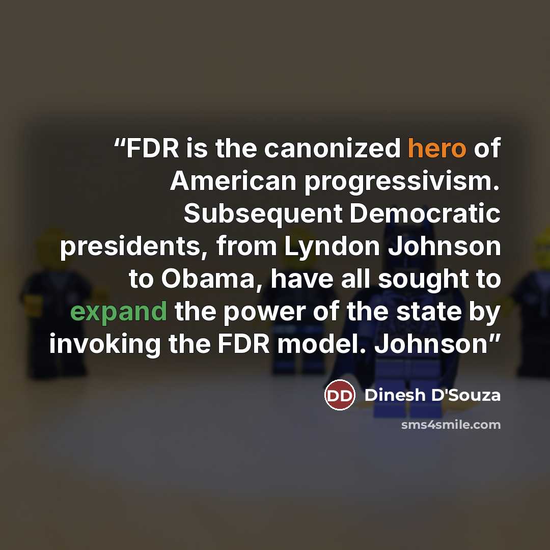 “FDR is the canonized hero of American progressivism. Subsequent Democratic presidents, from Lyndon Johnson to Obama, have all sought to expand the power of the state by invoking the FDR model. Johnson” quote by Dinesh D'Souza