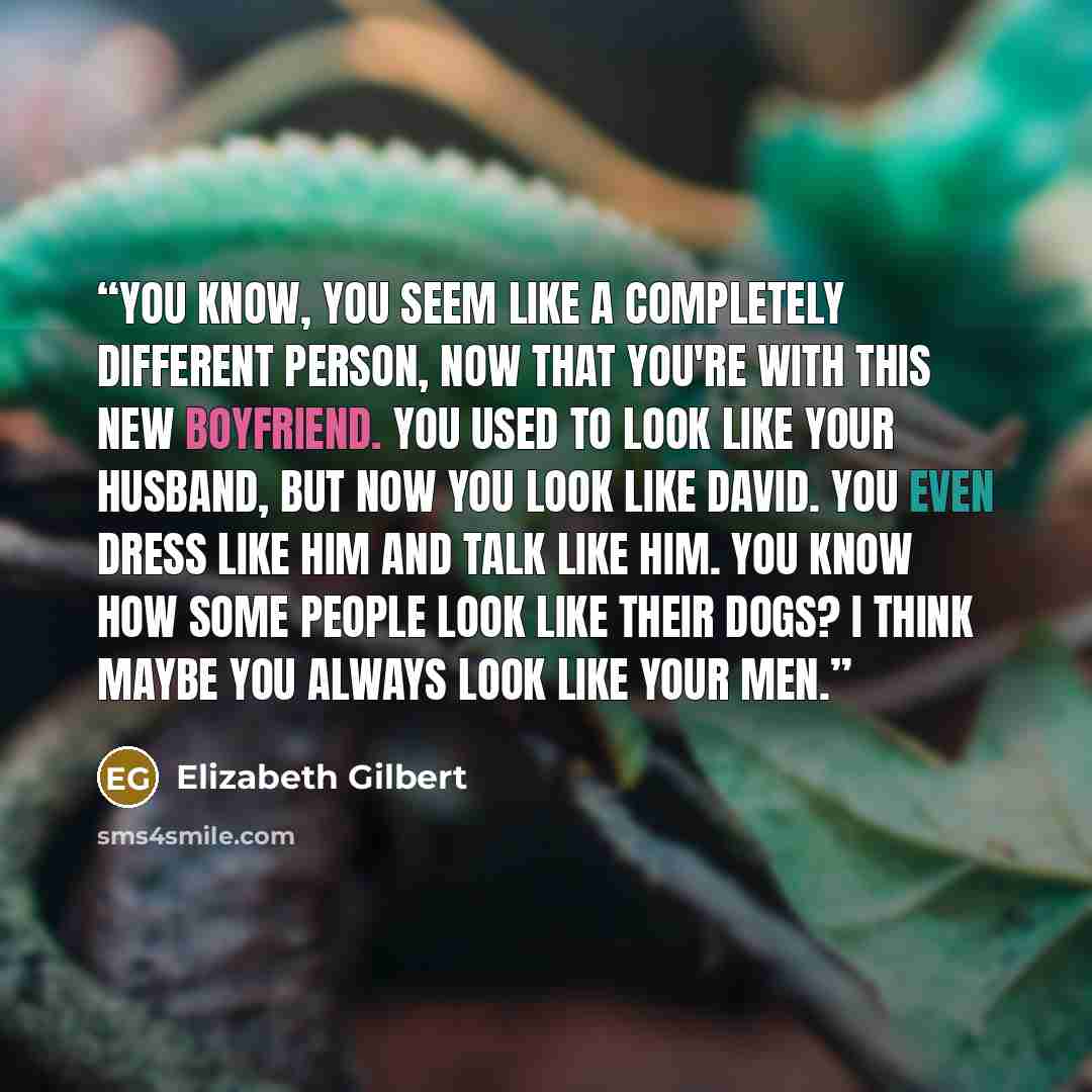 “You know, you seem like a completely different person, now that you're with this new boyfriend. You used to look like your husband, but now you look like David. You even dress like him and talk like him. You know how some people look like their dogs? I think maybe you always look like your men.” quote by Elizabeth Gilbert