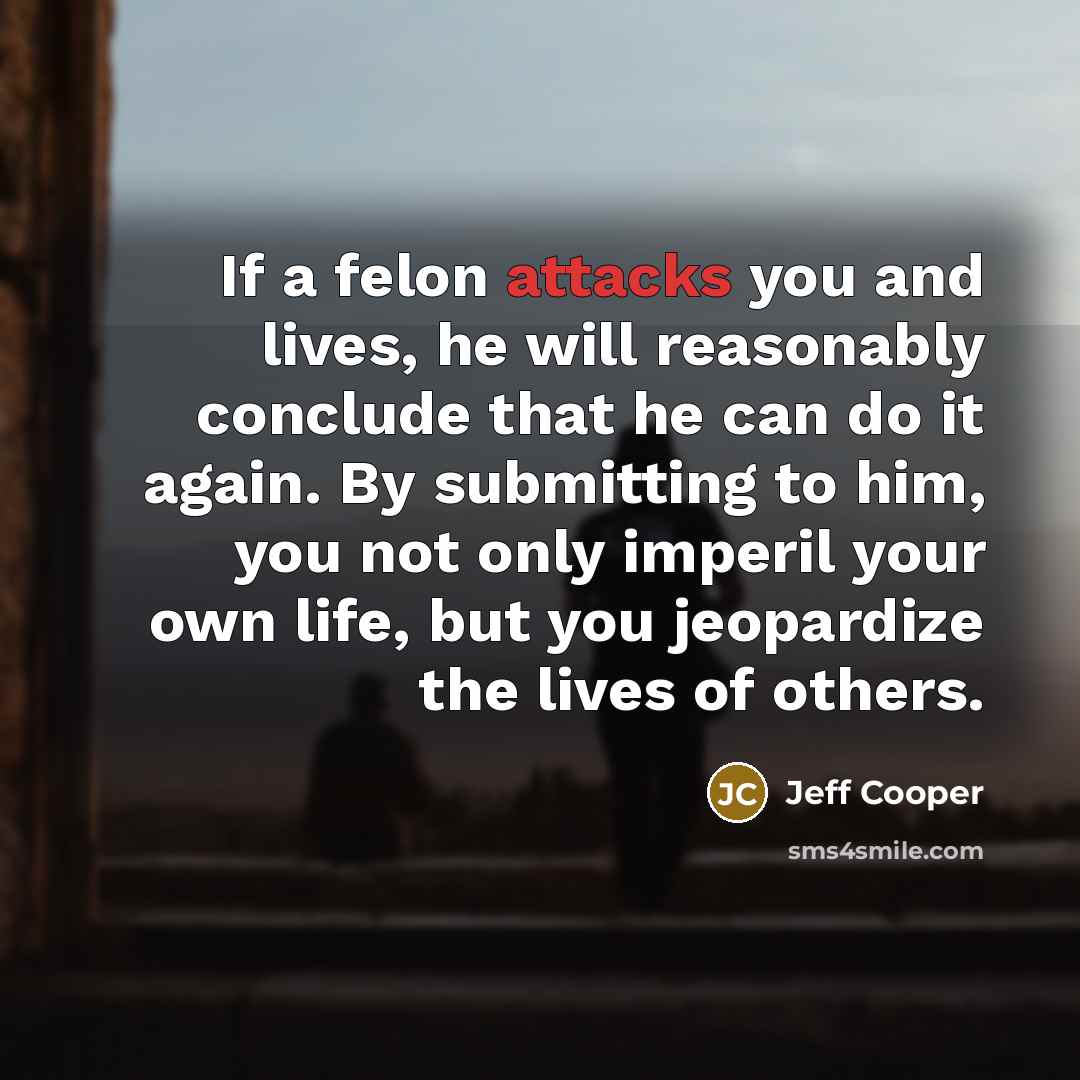 “If a felon attacks you and lives, he will reasonably conclude that he can do it again. By submitting to him, you not only imperil your own life, but you jeopardize the lives of others.” quote by Jeff Cooper