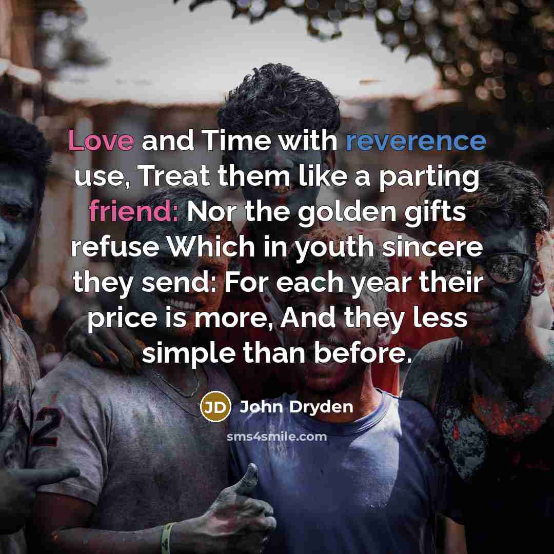 “Love and Time with reverence use, Treat them like a parting friend: Nor the golden gifts refuse Which in youth sincere they send: For each year their price is more, And they less simple than before.” quote by John Dryden