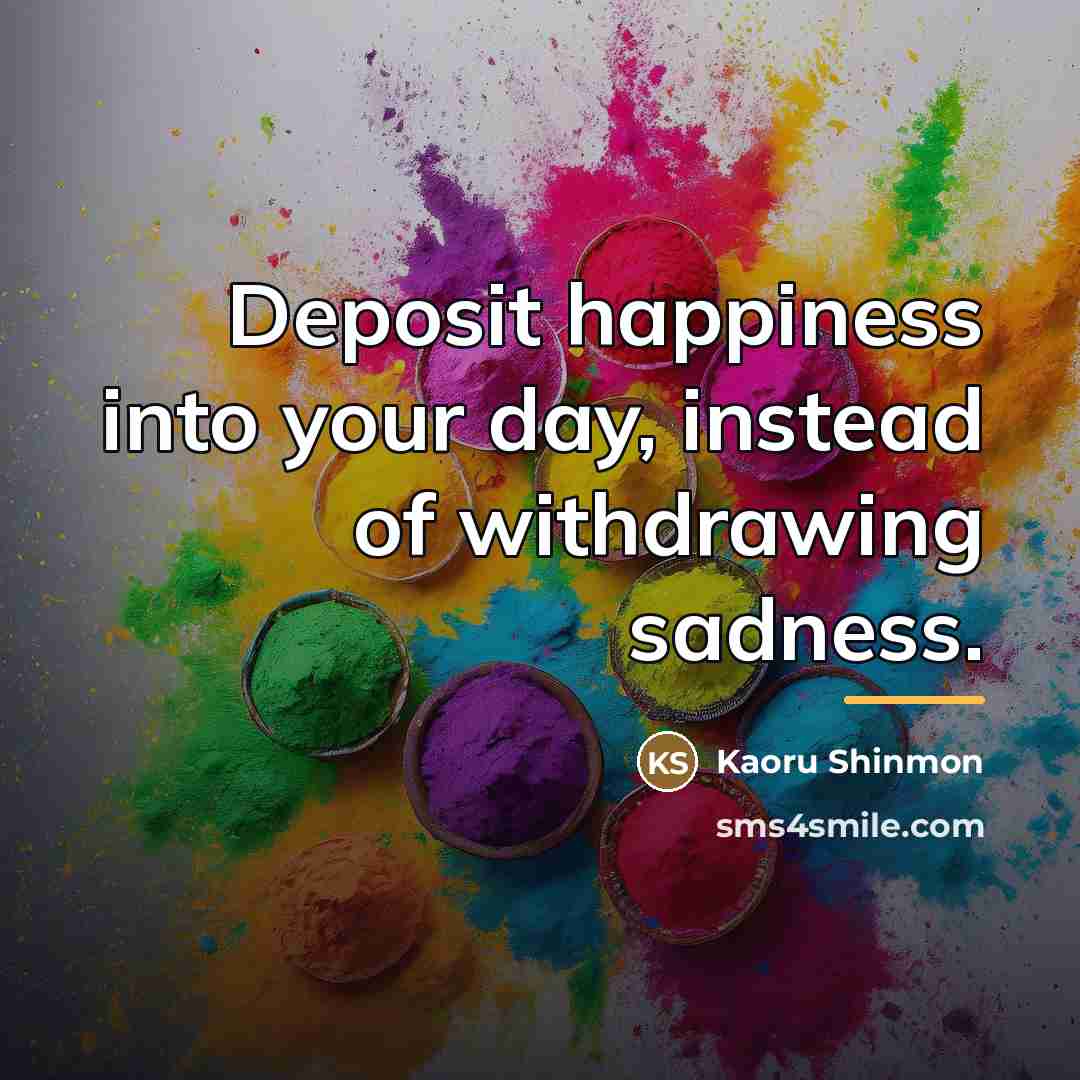 “Deposit happiness into your day, instead of withdrawing sadness.…” quote by Kaoru Shinmon