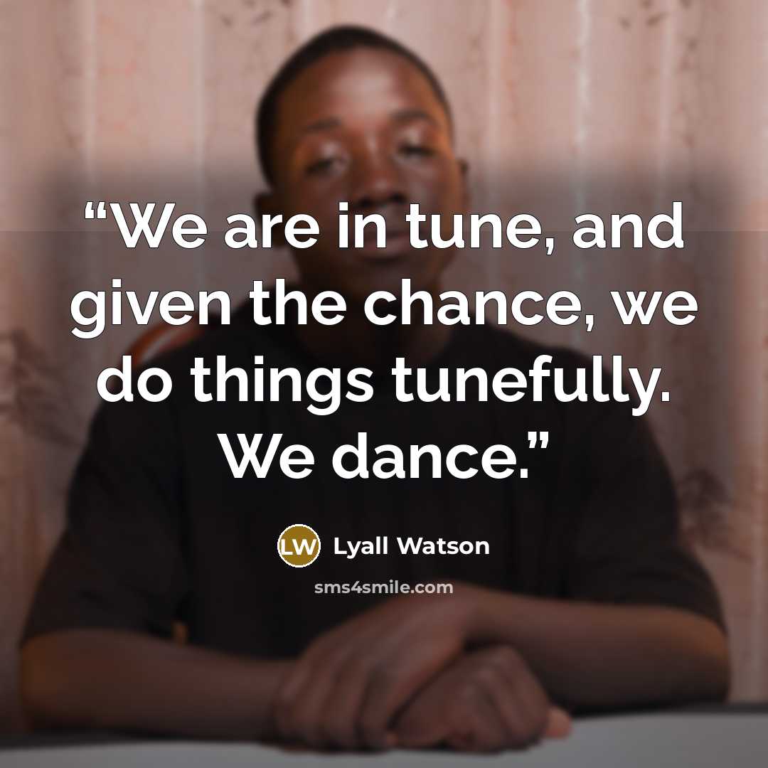 “We are in tune, and given the chance, we do things tunefully. We dance.” quote by Lyall Watson