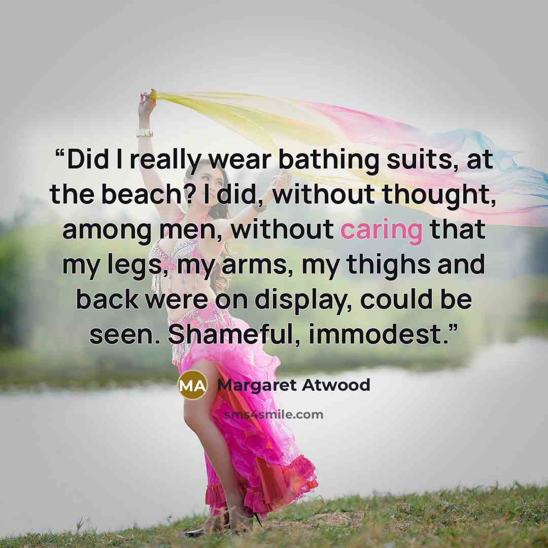 “Did I really wear bathing suits, at the beach? I did, without thought, among men, without caring that my legs, my arms, my thighs and back were on display, could be seen. Shameful, immodest.” quote by Margaret Atwood