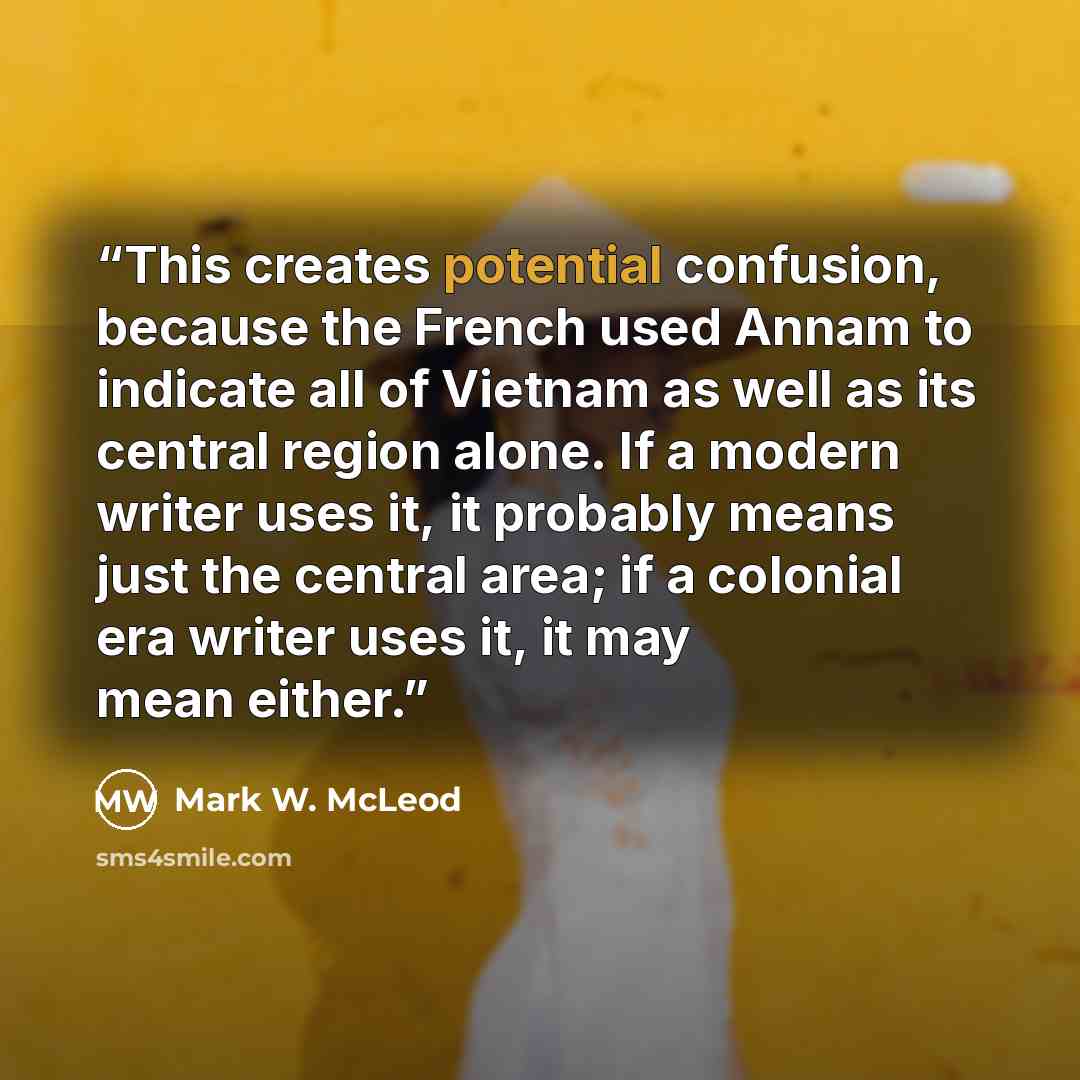 “This creates potential confusion, because the French used Annam to indicate all of Vietnam as well as its central region alone. If a modern writer uses it, it probably means just the central area; if a colonial era writer uses it, it may mean either.” quote by Mark W. McLeod