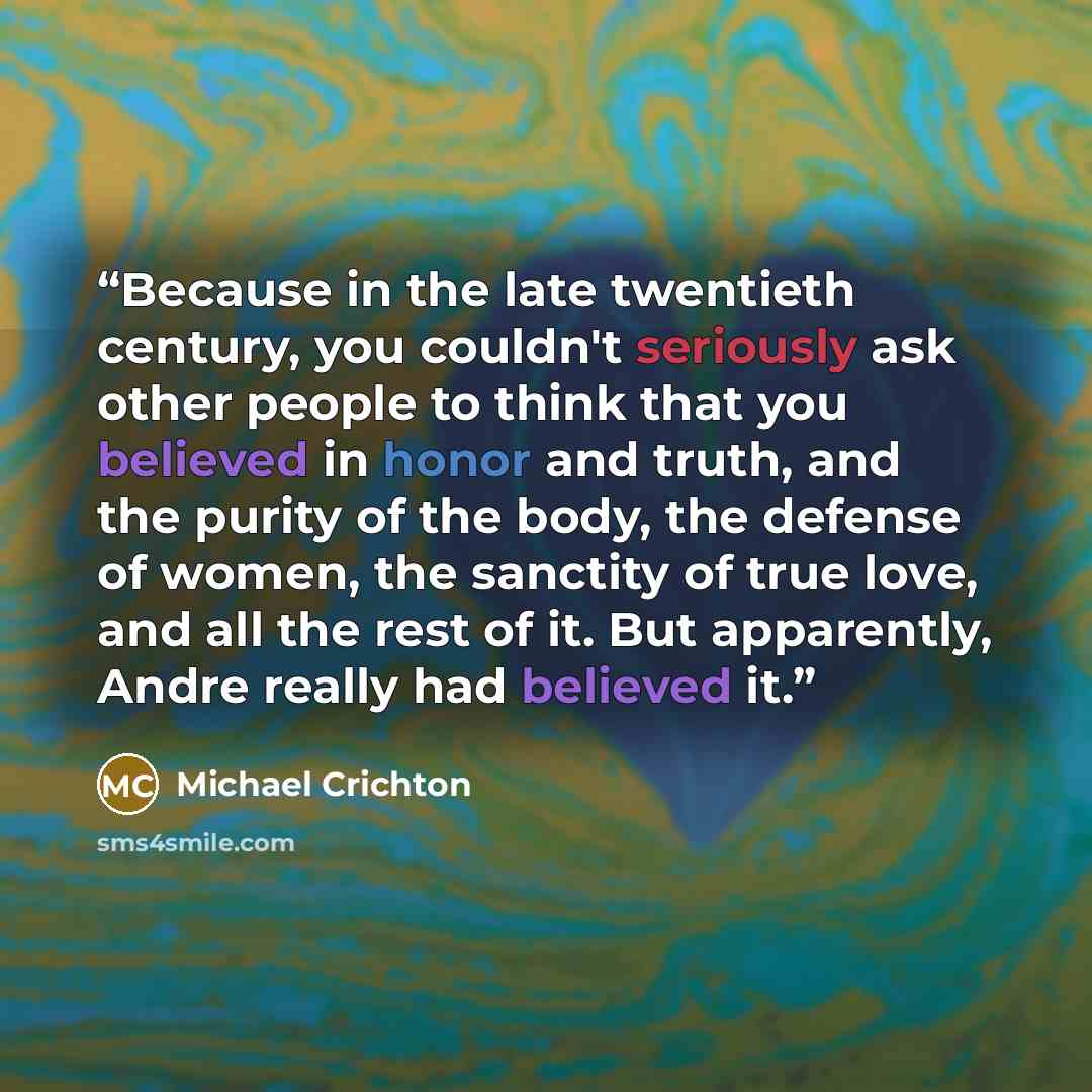 “Because in the late twentieth century, you couldn't seriously ask other people to think that you believed in honor and truth, and the purity of the body, the defense of women, the sanctity of true love, and all the rest of it. But apparently, Andre really had believed it.” quote by Michael Crichton