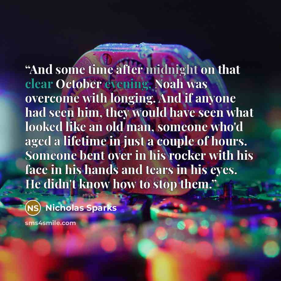 “And some time after midnight on that clear October evening, Noah was overcome with longing. And if anyone had seen him, they would have seen what looked like an old man, someone who'd aged a lifetime in just a couple of hours. Someone bent over in his rocker with his face in his hands and tears in…” quote by Nicholas Sparks