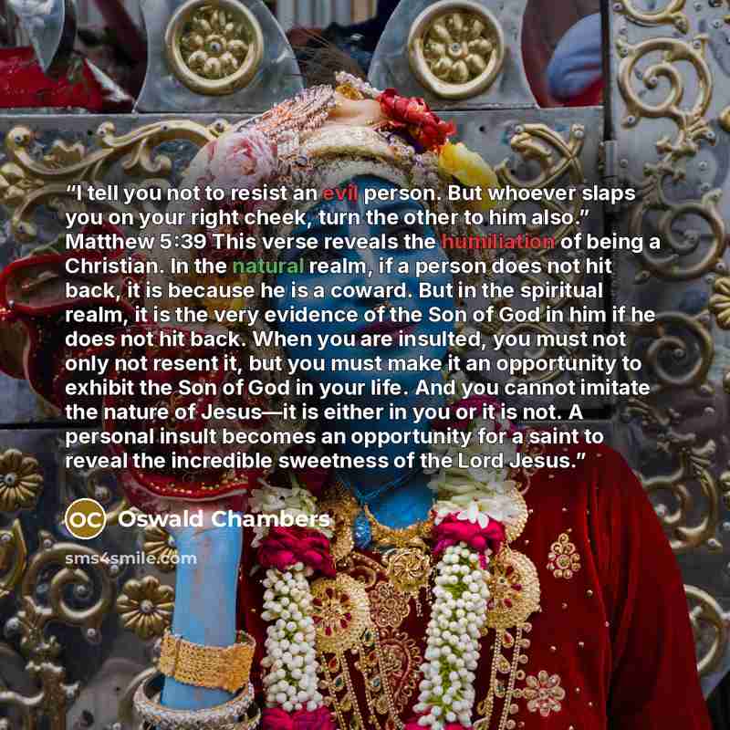 “I tell you not to resist an evil person. But whoever slaps you on your right cheek, turn the other to him also.” Matthew 5:39 This verse reveals the humiliation of being a Christian. In the natural realm, if a person does not hit back, it is because he is a coward. But in the spiritual realm, it…” quote by Oswald Chambers
