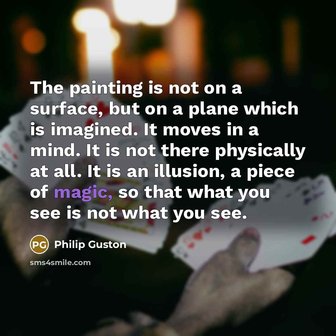 “The painting is not on a surface, but on a plane which is imagined. It moves in a mind. It is not there physically at all. It is an illusion, a piece of magic, so that what you see is not what you see.” quote by Philip Guston
