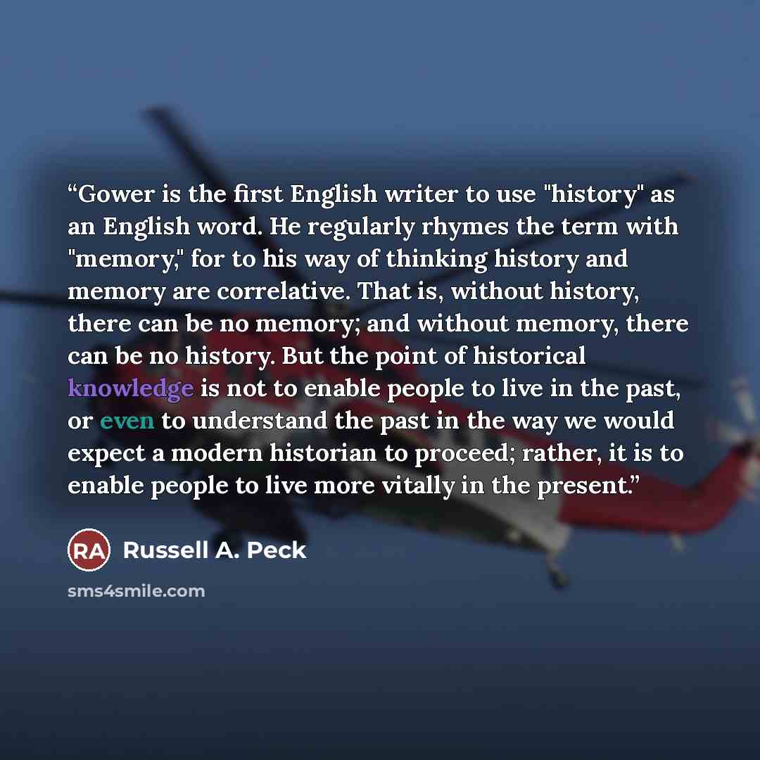 “Gower is the first English writer to use "history" as an English word. He regularly rhymes the term with "memory," for to his way of thinking history and memory are correlative. That is, without history, there can be no memory; and without memory, there can be no history. But the point of…” quote by Russell A. Peck
