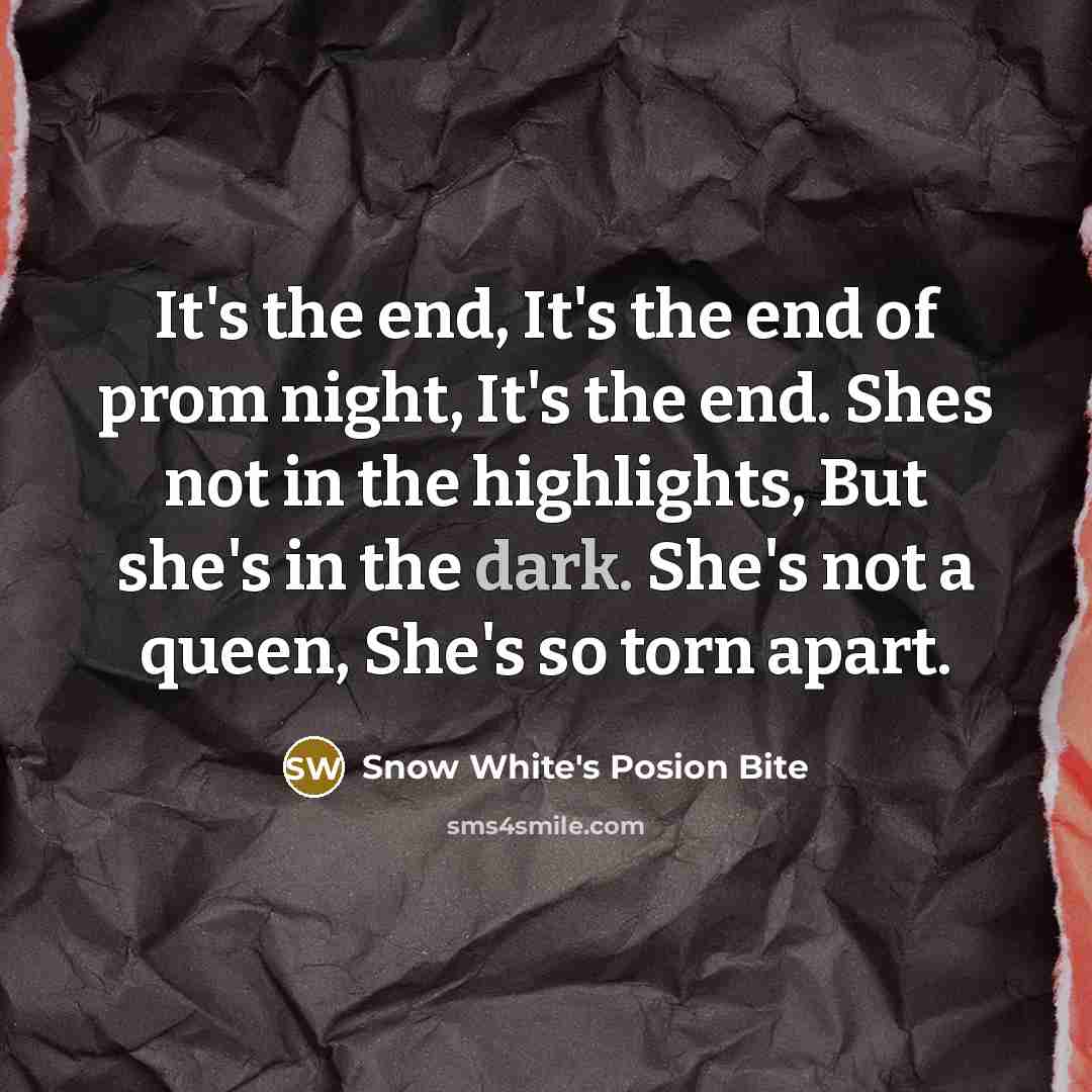 “It's the end, It's the end of prom night, It's the end. Shes not in the highlights, But she's in the dark. She's not a queen, She's so torn apart.” quote by Snow White's Posion Bite