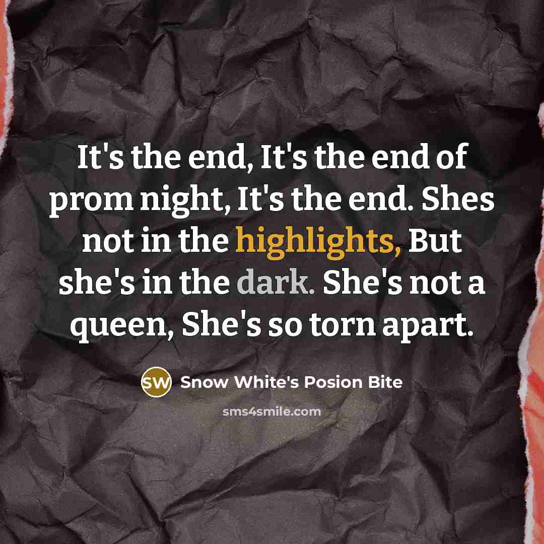 “It's the end, It's the end of prom night, It's the end. Shes not in the highlights, But she's in the dark. She's not a queen, She's so torn apart.” quote by Snow White's Posion Bite