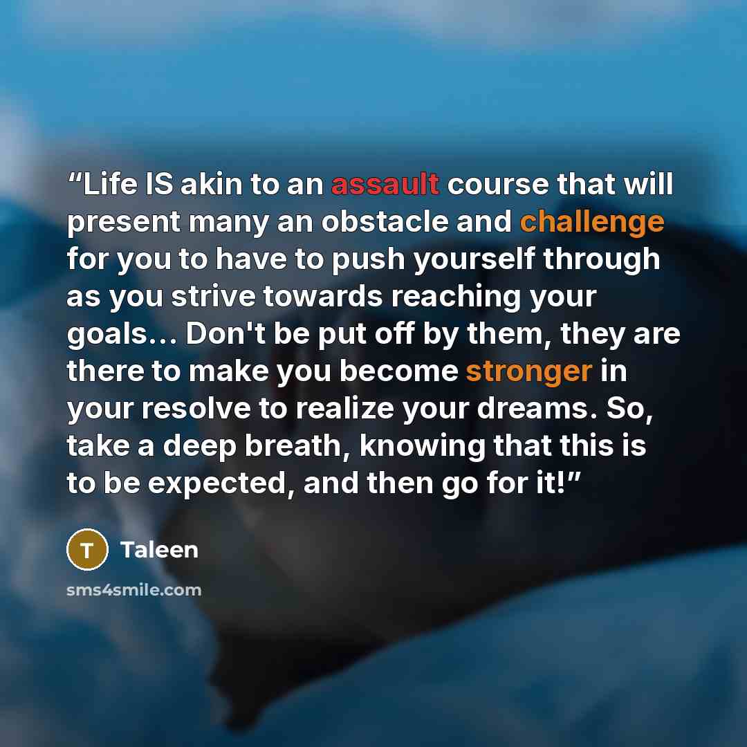 “Life IS akin to an assault course that will present many an obstacle and challenge for you to have to push yourself through as you strive towards reaching your goals... Don't be put off by them, they are there to make you become stronger in your resolve to realize your dreams. So, take a deep…” quote by Taleen