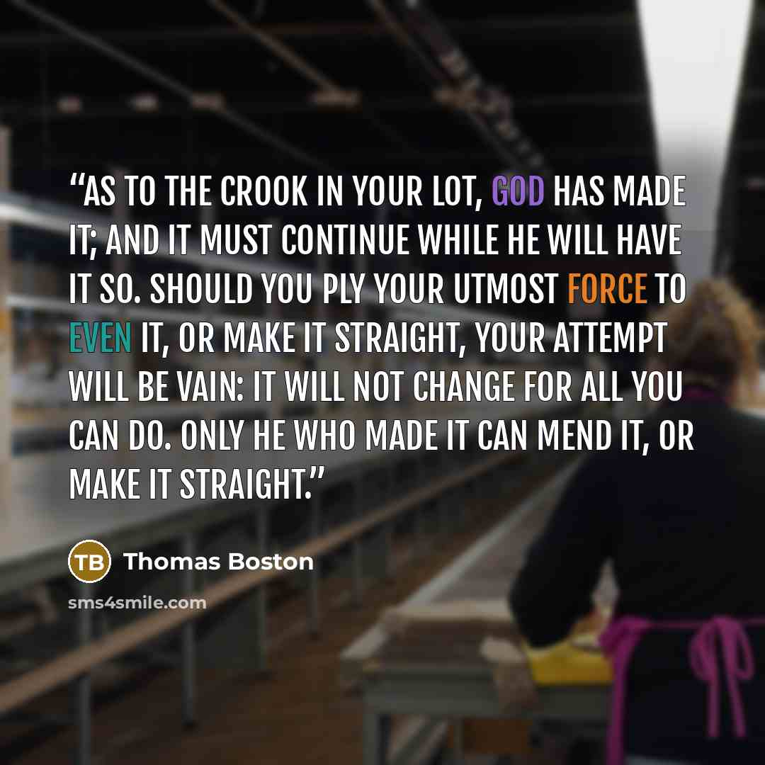 “As to the crook in your lot, God has made it; and it must continue while He will have it so. Should you ply your utmost force to even it, or make it straight, your attempt will be vain: it will not change for all you can do. Only He who made it can mend it, or make it straight.” quote by Thomas Boston