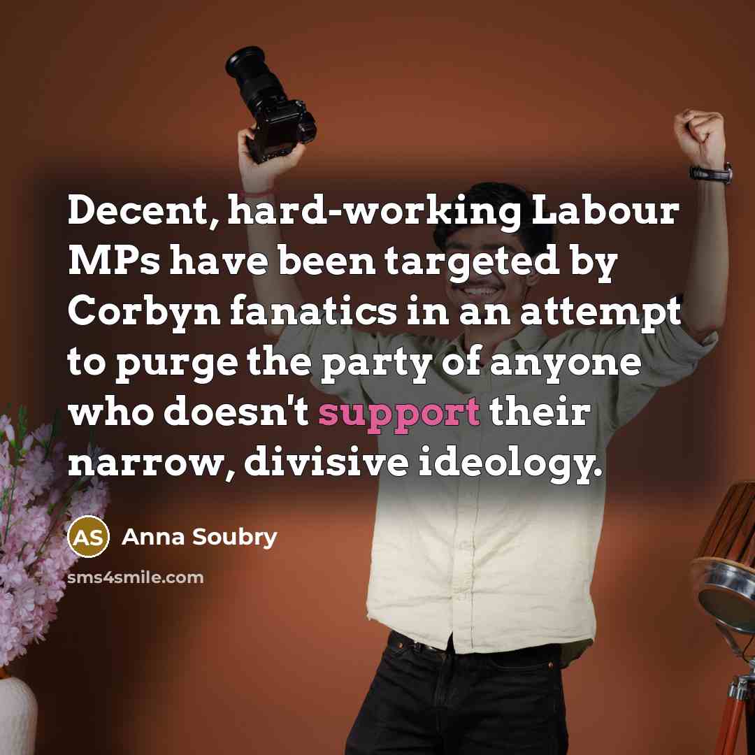 “Decent, hard-working Labour MPs have been targeted by Corbyn fanatics in an attempt to purge the party of anyone who doesn't support their narrow, divisive ideology.” quote by Anna Soubry