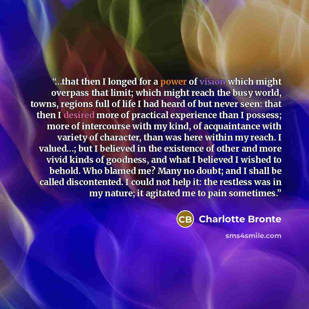 “…that then I longed for a power of vision which might overpass that limit; which might reach the busy world, towns, regions full of life I had heard of but never seen: that then I desired more of practical experience than I possess; more of intercourse with my kind, of acquaintance with variety of…” quote by Charlotte Brontë