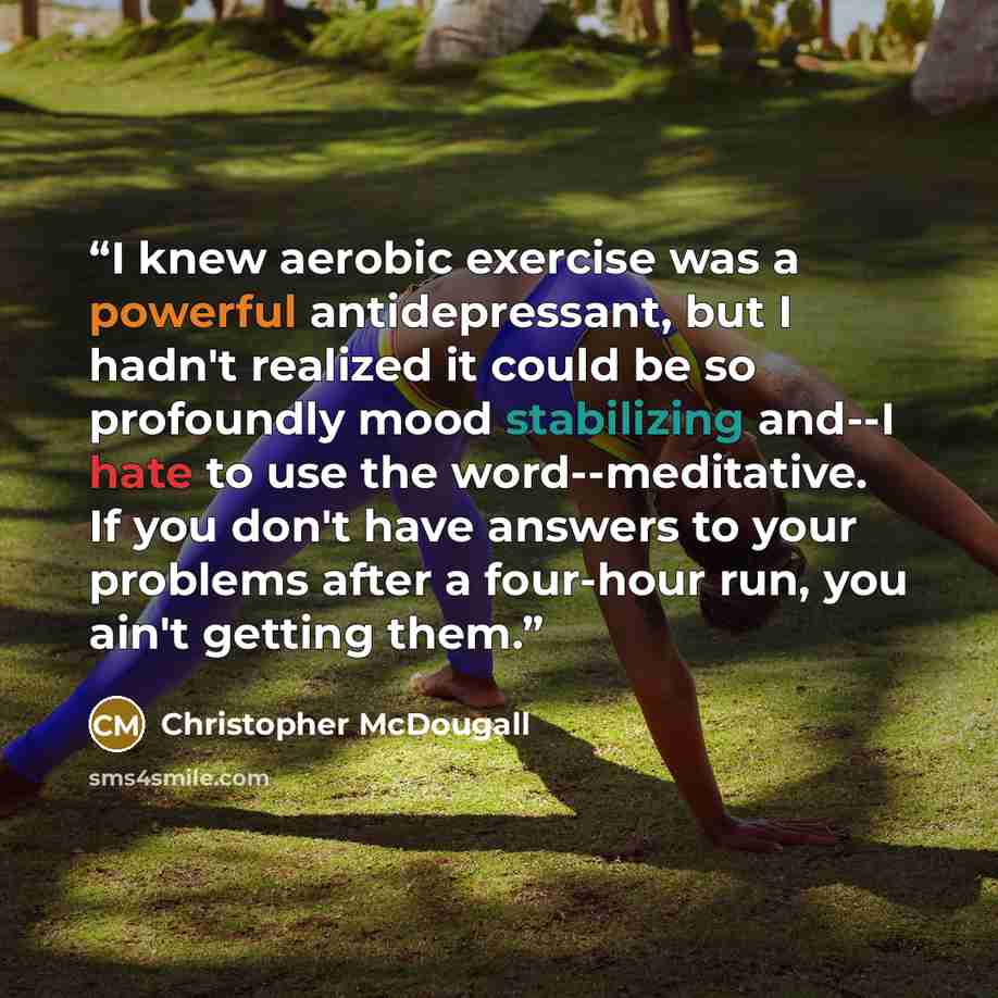 “I knew aerobic exercise was a powerful antidepressant, but I hadn't realized it could be so profoundly mood stabilizing and--I hate to use the word--meditative. If you don't have answers to your problems after a four-hour run, you ain't getting them.” quote by Christopher McDougall