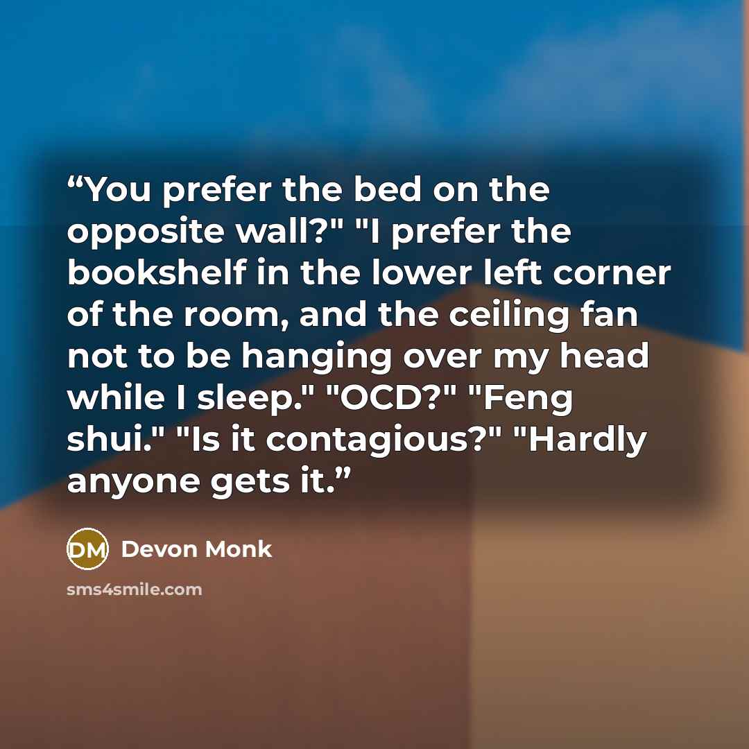 “You prefer the bed on the opposite wall?" "I prefer the bookshelf in the lower left corner of the room, and the ceiling fan not to be hanging over my head while I sleep." "OCD?" "Feng shui." "Is it contagious?" "Hardly anyone gets it.” quote by Devon Monk