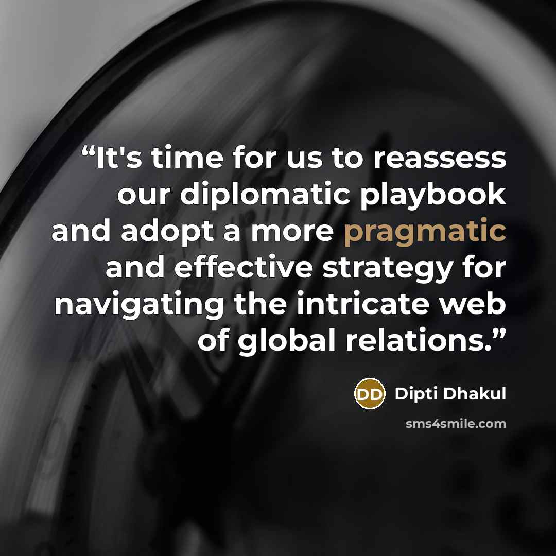 “It's time for us to reassess our diplomatic playbook and adopt a more pragmatic and effective strategy for navigating the intricate web of global relations.” quote by Dipti Dhakul