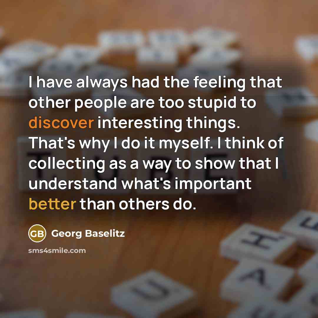 “I have always had the feeling that other people are too stupid to discover interesting things. That's why I do it myself. I think of collecting as a way to show that I understand what's important better than others do.” quote by Georg Baselitz