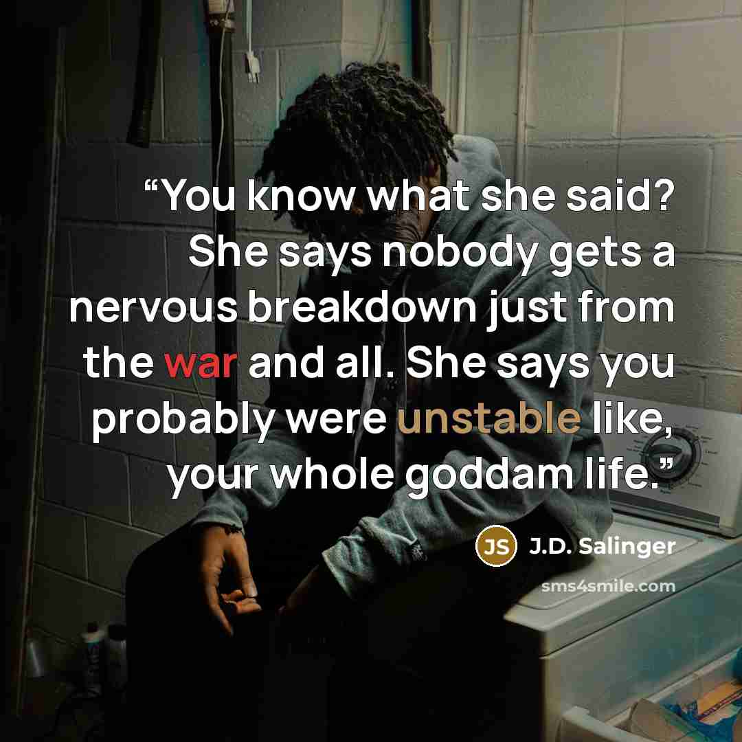“You know what she said? She says nobody gets a nervous breakdown just from the war and all. She says you probably were unstable like, your whole goddam life.” quote by J.D. Salinger