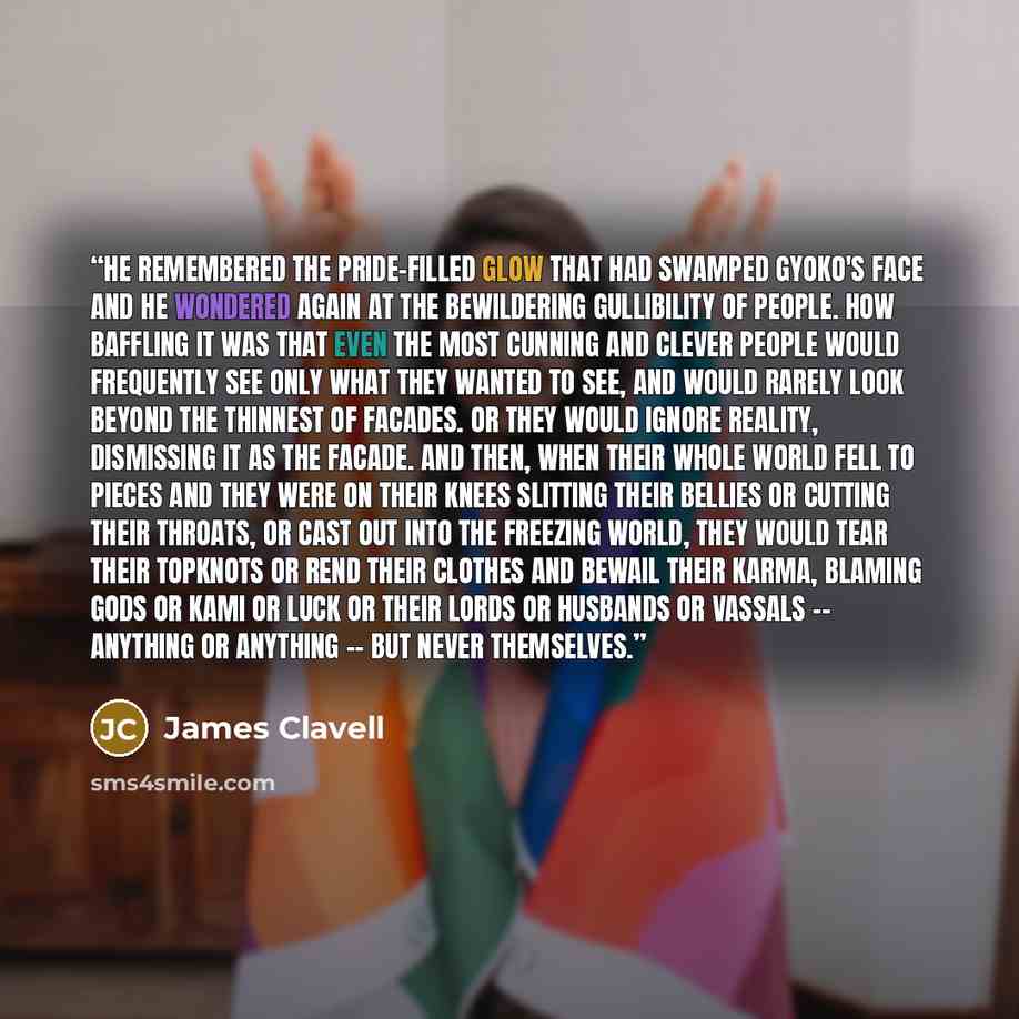“He remembered the pride-filled glow that had swamped Gyoko's face and he wondered again at the bewildering gullibility of people. How baffling it was that even the most cunning and clever people would frequently see only what they wanted to see, and would rarely look beyond the thinnest of…” quote by James Clavell