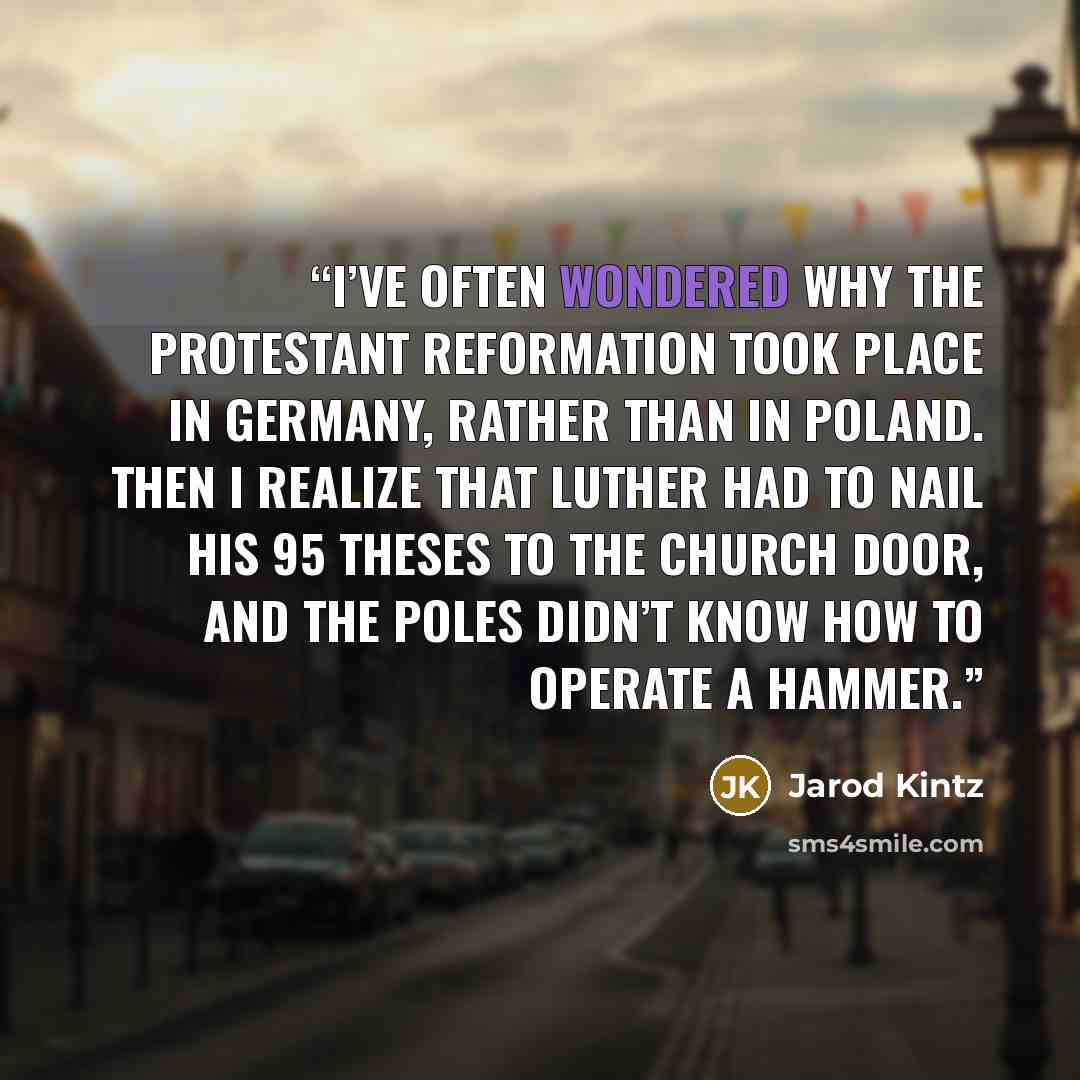 “I’ve often wondered why the Protestant Reformation took place in Germany, rather than in Poland. Then I realize that Luther had to nail his 95 theses to the church door, and the Poles didn’t know how to operate a hammer.” quote by Jarod Kintz