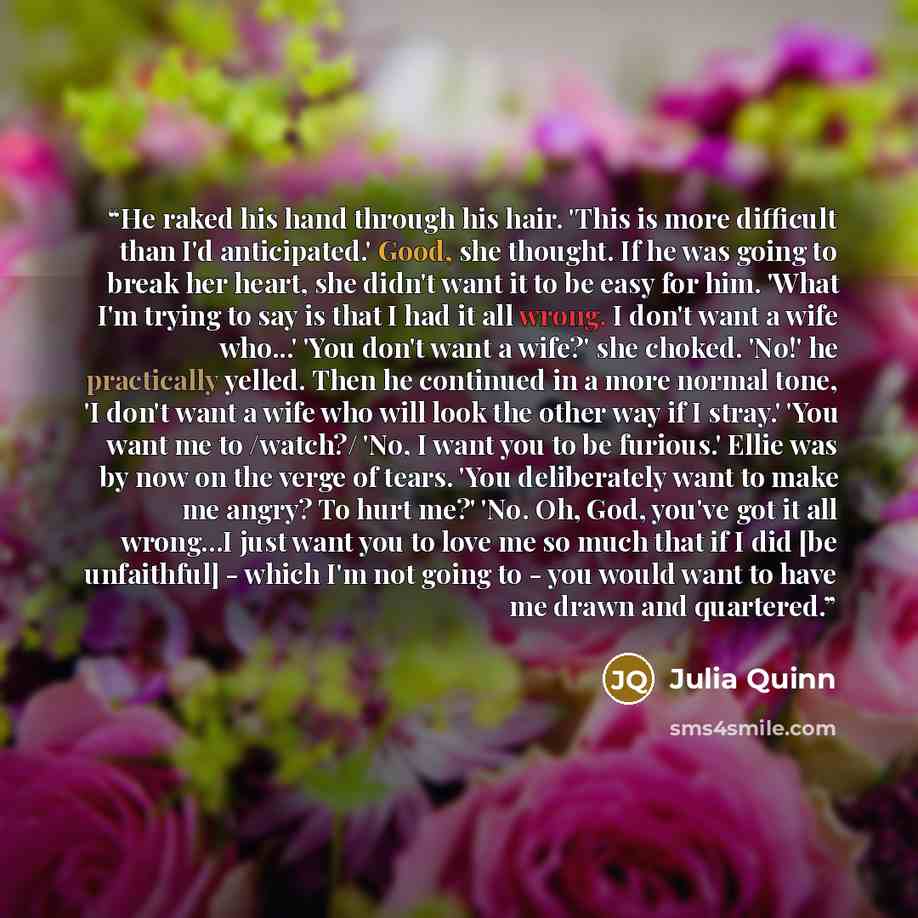 “He raked his hand through his hair. 'This is more difficult than I'd anticipated.' Good, she thought. If he was going to break her heart, she didn't want it to be easy for him. 'What I'm trying to say is that I had it all wrong. I don't want a wife who...' 'You don't want a wife?' she choked…” quote by Julia Quinn