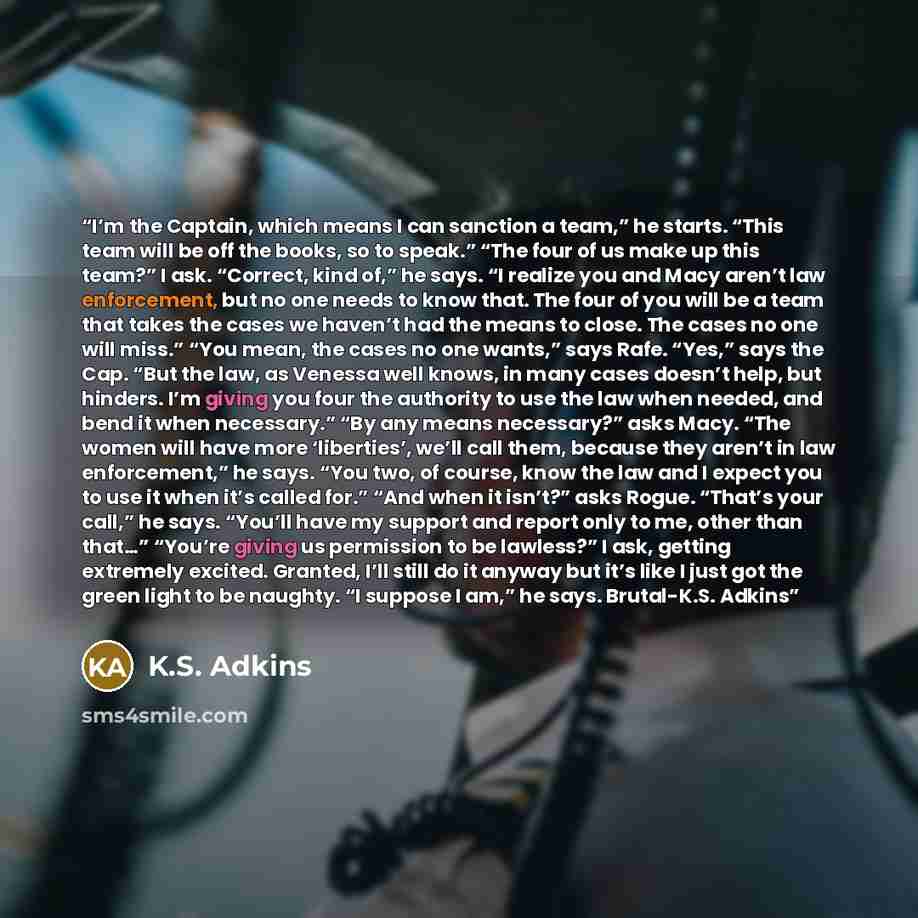 “I’m the Captain, which means I can sanction a team,” he starts. “This team will be off the books, so to speak.” “The four of us make up this team?” I ask. “Correct, kind of,” he says. “I realize you and Macy aren’t law enforcement, but no one needs to know that. The four of you will be a team that…” quote by K.S. Adkins