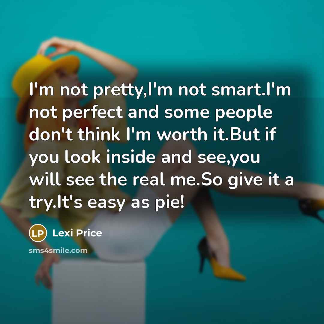 “I'm not pretty,I'm not smart.I'm not perfect and some people don't think I'm worth it.But if you look inside and see,you will see the real me.So give it a try.It's easy as pie!” quote by Lexi Price