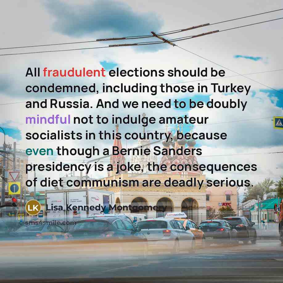 “All fraudulent elections should be condemned, including those in Turkey and Russia. And we need to be doubly mindful not to indulge amateur socialists in this country, because even though a Bernie Sanders presidency is a joke, the consequences of diet communism are deadly serious.” quote by Lisa Kennedy Montgomery