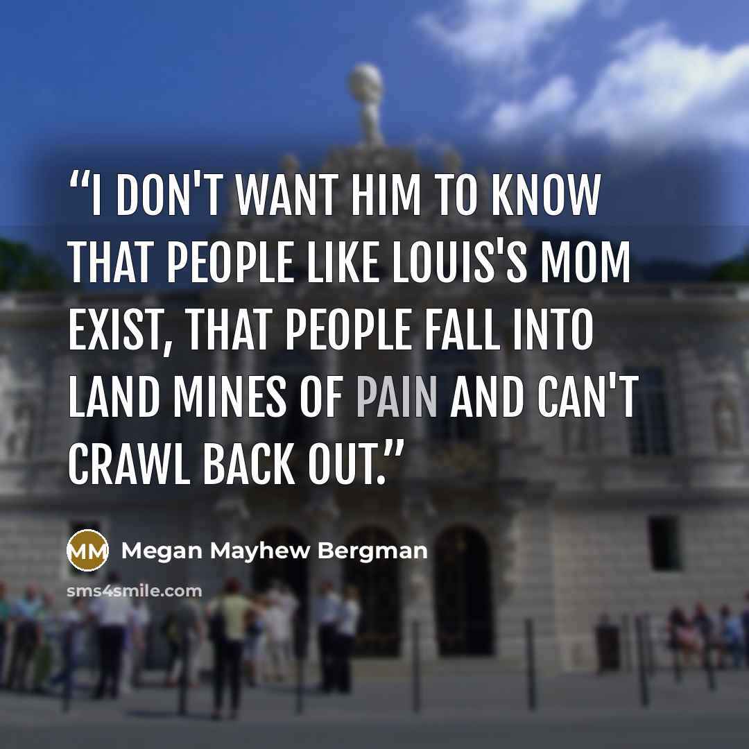 “I don't want him to know that people like Louis's mom exist, that people fall into land mines of pain and can't crawl back out.” quote by Megan Mayhew Bergman