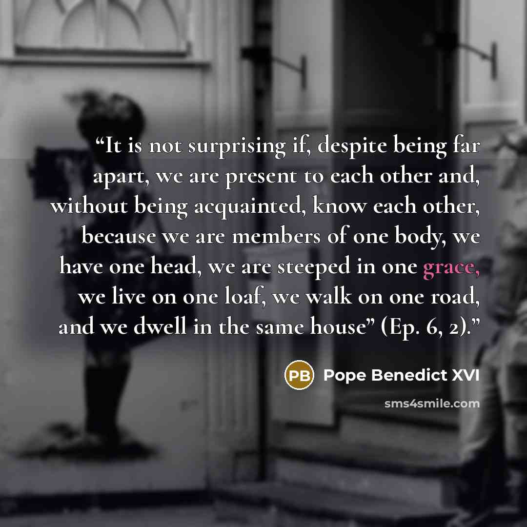 “It is not surprising if, despite being far apart, we are present to each other and, without being acquainted, know each other, because we are members of one body, we have one head, we are steeped in one grace, we live on one loaf, we walk on one road, and we dwell in the same house” (Ep. 6, 2).” quote by Pope Benedict XVI