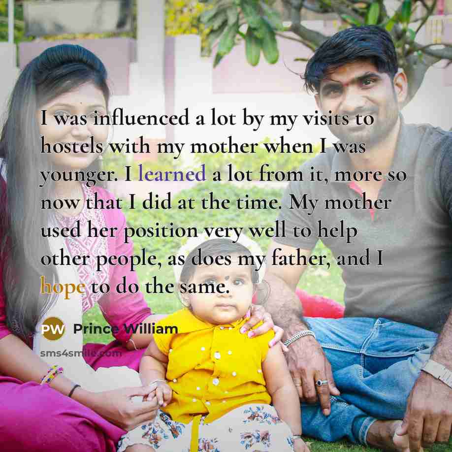 “I was influenced a lot by my visits to hostels with my mother when I was younger. I learned a lot from it, more so now that I did at the time. My mother used her position very well to help other people, as does my father, and I hope to do the same.” quote by Prince William