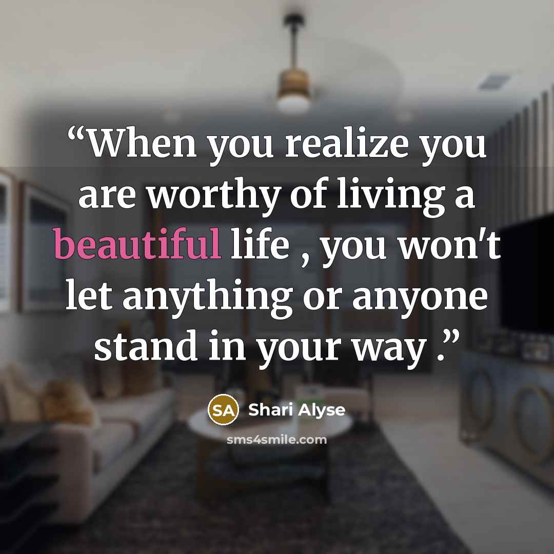 “When you realize you are worthy of living a beautiful life , you won't let anything or anyone stand in your way .” quote by Shari Alyse