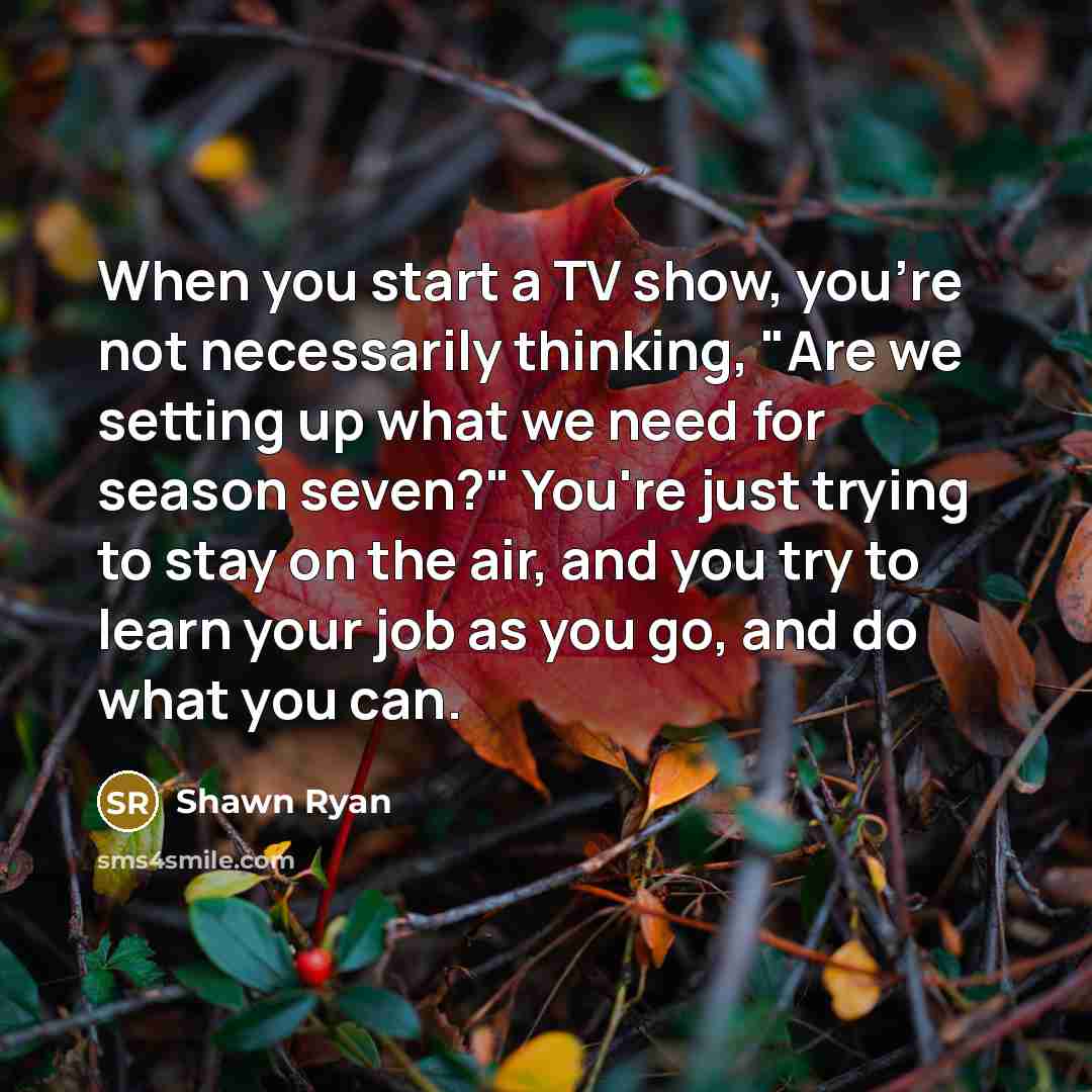 “When you start a TV show, you're not necessarily thinking, "Are we setting up what we need for season seven?" You're just trying to stay on the air, and you try to learn your job as you go, and do what you can.” quote by Shawn Ryan