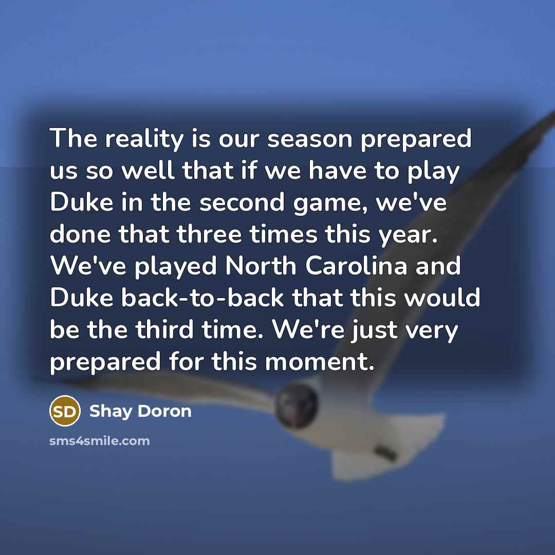 “The reality is our season prepared us so well that if we have to play Duke in the second game, we've done that three times this year. We've played North Carolina and Duke back-to-back that this would be the third time. We're just very prepared for this moment.” quote by Shay Doron