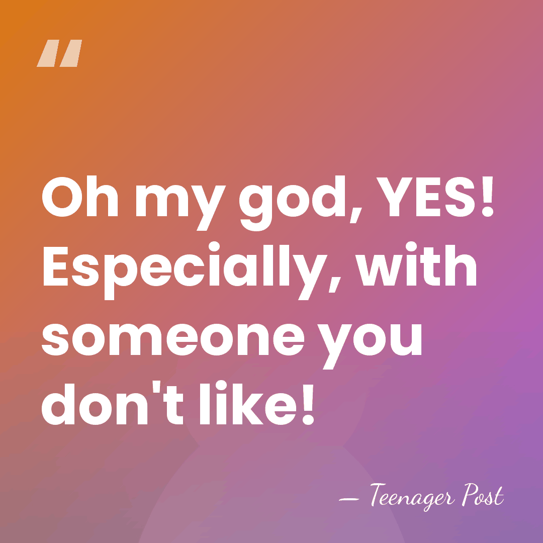 Oh my god, YES! Especially, with someone you don't like! - Teenager Post