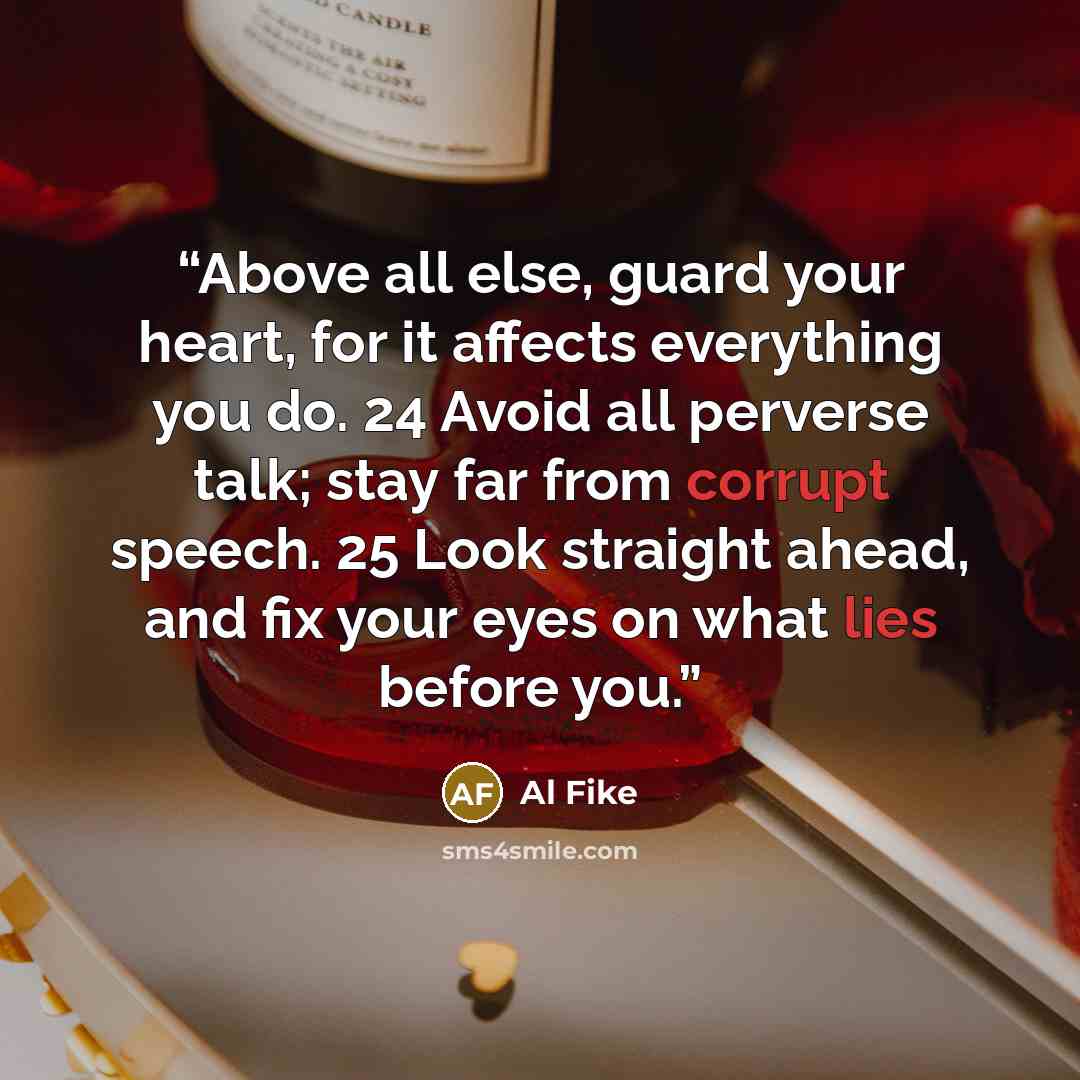 “Above all else, guard your heart, for it affects everything you do. 24 Avoid all perverse talk; stay far from corrupt speech. 25 Look straight ahead, and fix your eyes on what lies before you.” quote by Al Fike